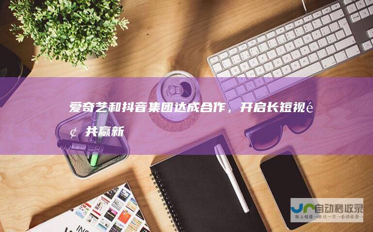 爱奇艺和抖音集团达成合作，开启长短视频共赢新