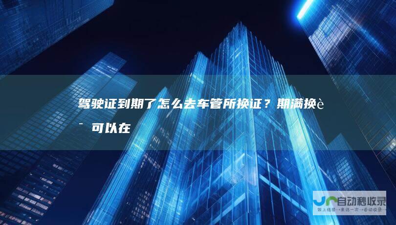 驾驶证到期了怎么去车管所换证？期满换证可以在