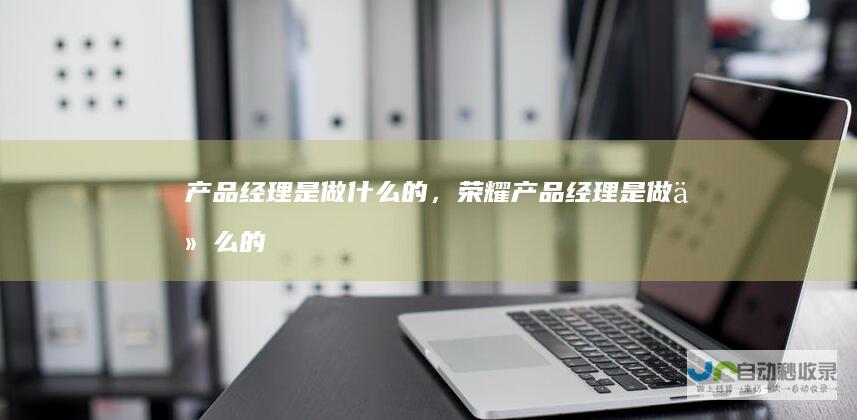 产品经理是做什么的，荣耀产品经理是做什么的