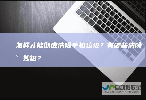怎样才能彻底清除手机垃圾？有哪些清除小妙招？