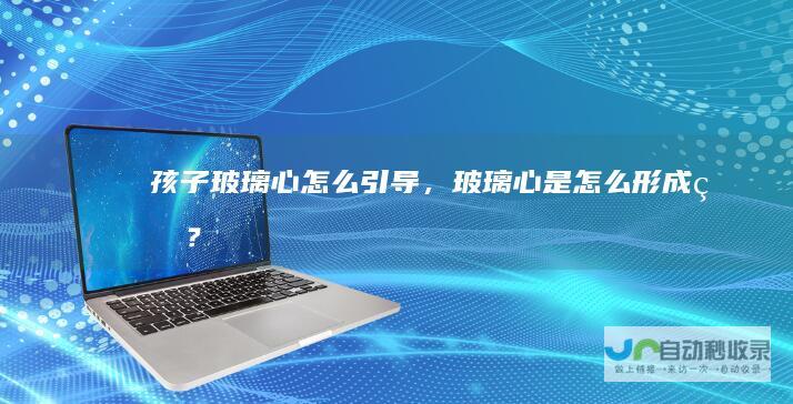 孩子玻璃心怎么引导，玻璃心是怎么形成的？
