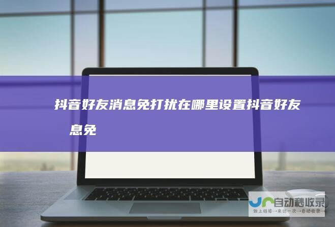 抖音好友消息免打扰在哪里设置抖音好友消息免