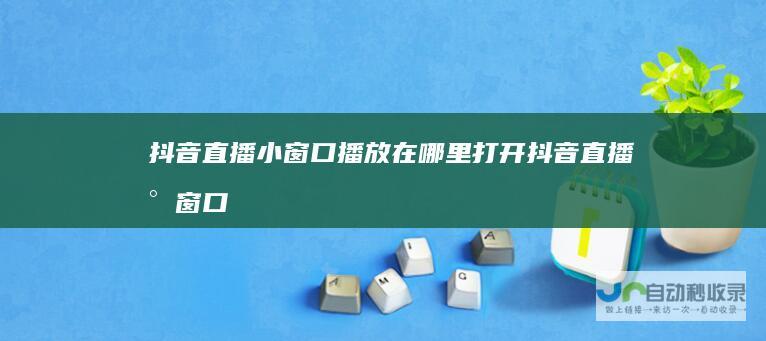抖音直播小窗口播放在哪里打开抖音直播小窗口
