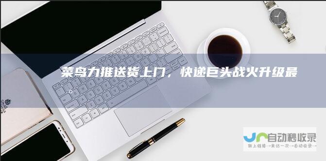 菜鸟力推送货上门，快递巨头战火升级最新