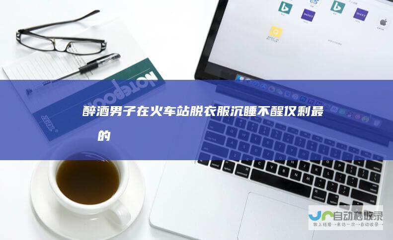 醉酒男子在火车站脱衣服沉睡不醒仅剩最后的