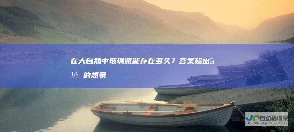 在大自然中玻璃瓶能存在多久？答案超出你的想象