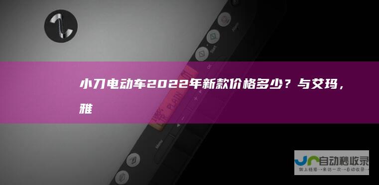 小刀电动车2022年新款价格多少？与艾玛，雅