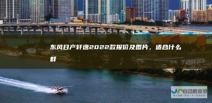 东风日产轩逸2022款报价及图片，适合什么群