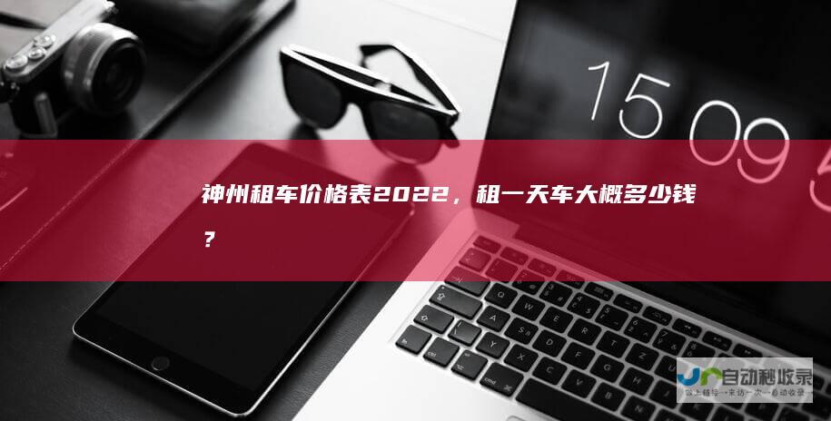 神州租车价格表2022，租一天车大概多少钱？