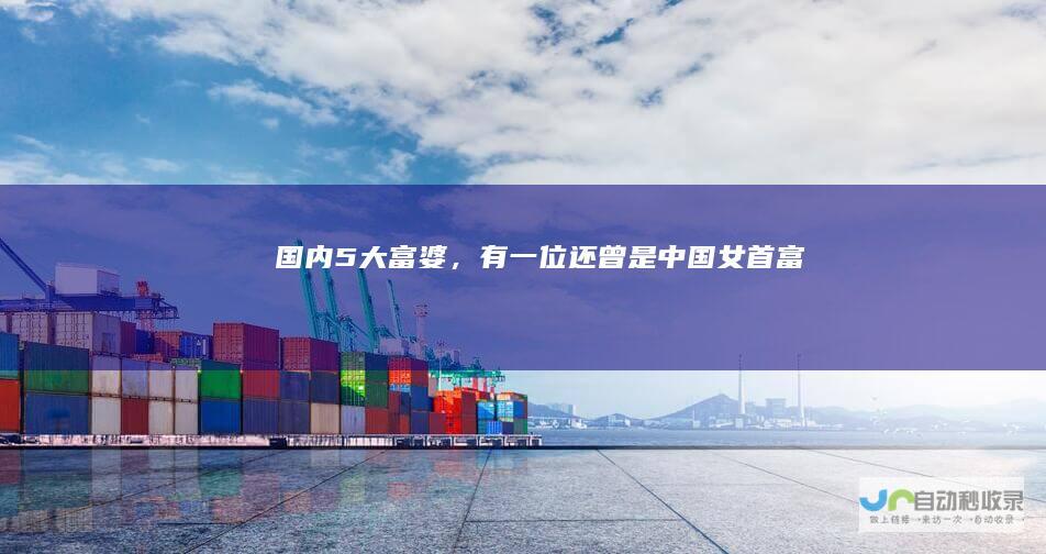 国内5大“富婆”，有一位还曾是中国女首富