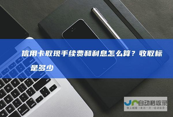 信用卡取现手续费和利息怎么算？收取标准是多少