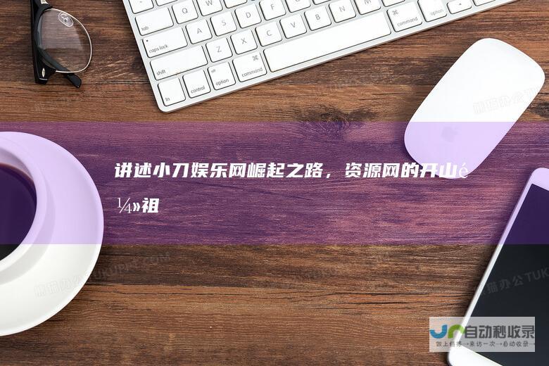 讲述小刀娱乐网崛起之路，资源网的开山鼻祖