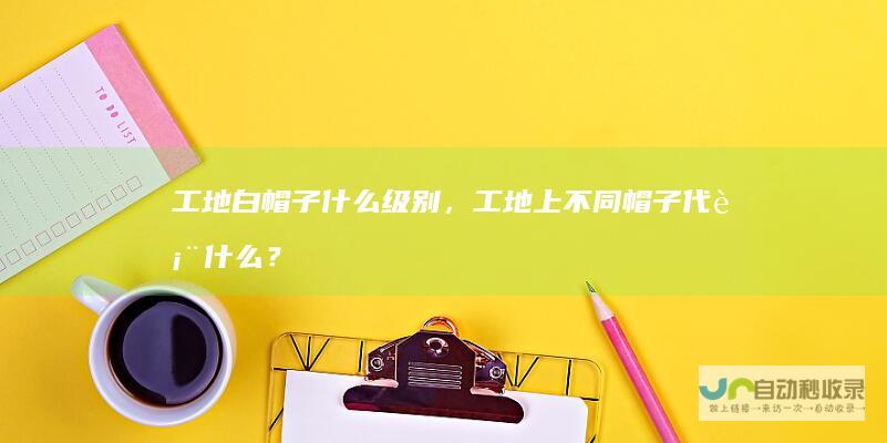 工地白帽子什么级别，工地上不同帽子代表什么？