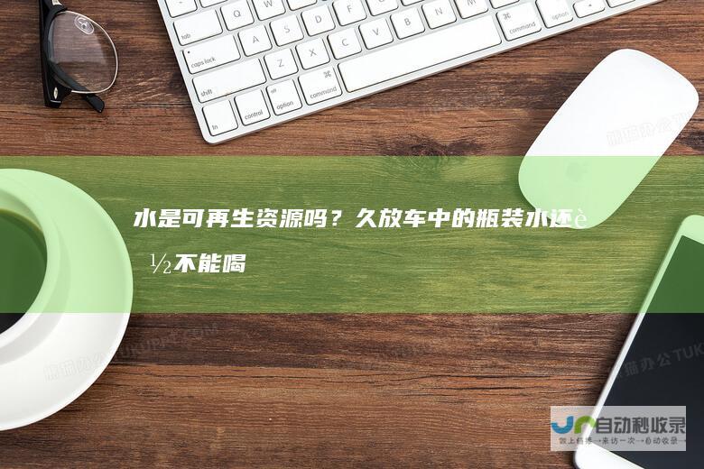 水是可再生资源吗？久放车中的瓶装水还能不能喝