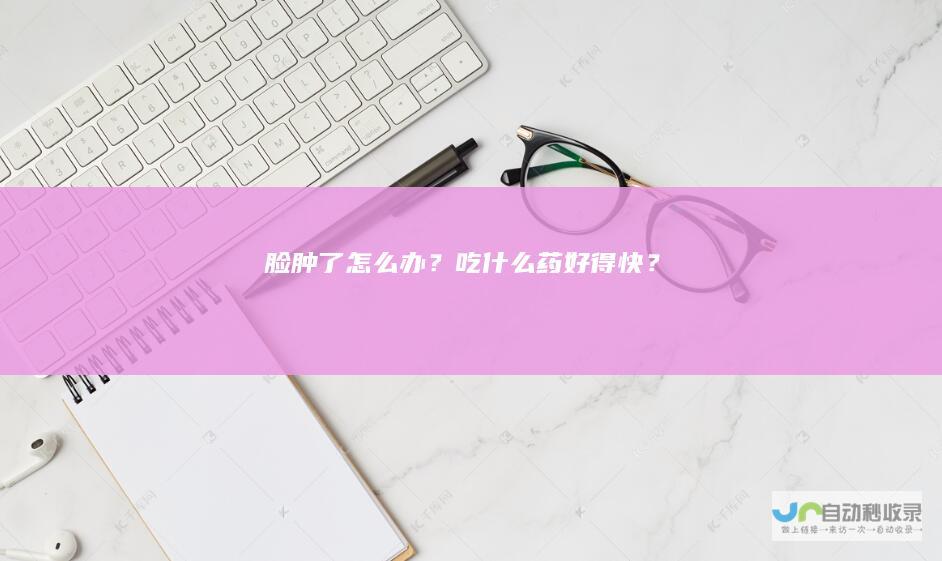 脸肿了怎么办？吃什么药好得快？