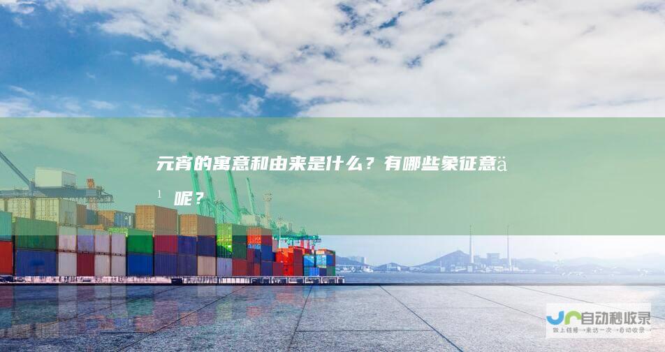 元宵的寓意和由来是什么？有哪些象征意义呢？