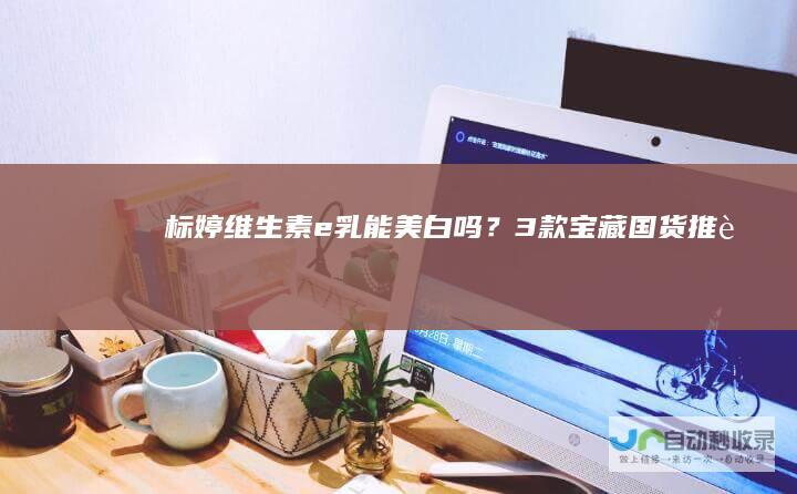 标婷维生素e乳能美白吗？3款宝藏国货推荐