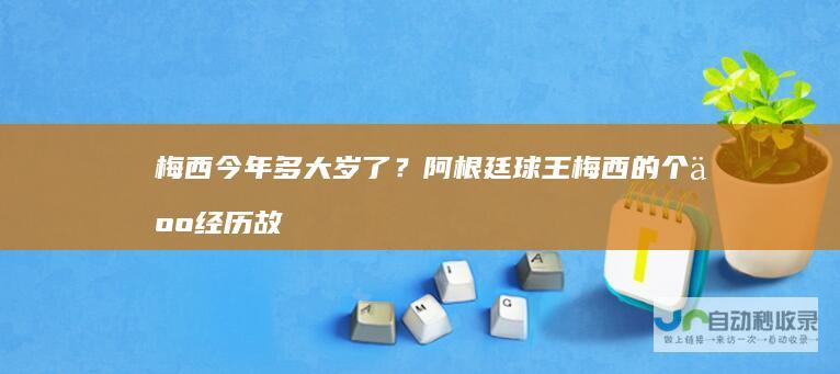 梅西今年多大岁了？阿根廷球王梅西的个人经历故
