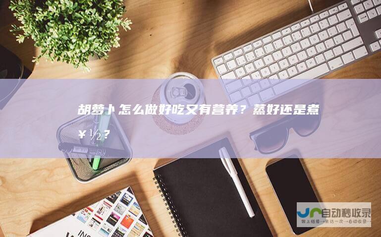 胡萝卜怎么做好吃又有营养？蒸好还是煮好？