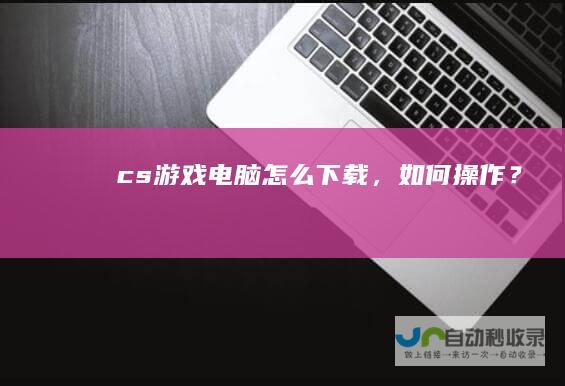 cs游戏电脑怎么下载，如何操作？
