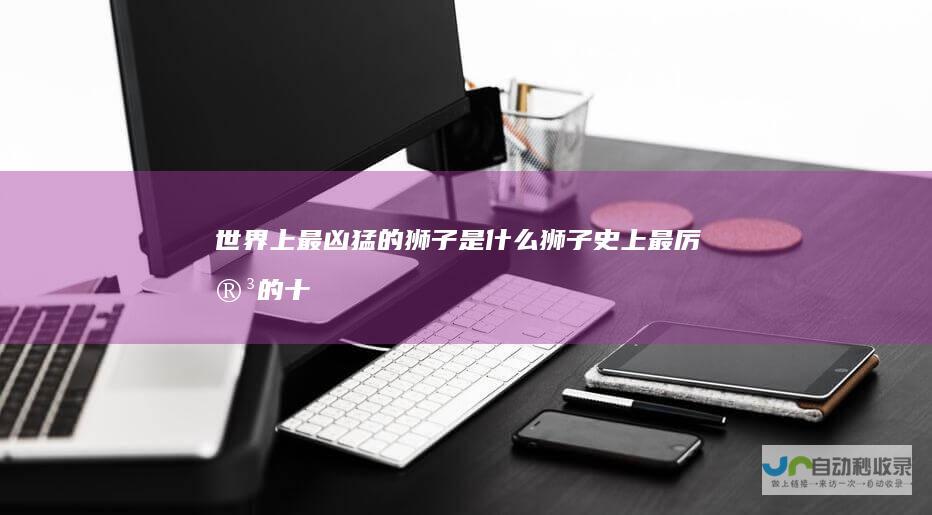 世界上最凶猛的狮子是什么狮子史上最厉害的十