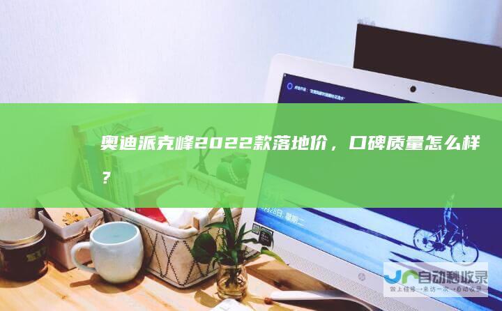 奥迪派克峰2022款落地价，口碑质量怎么样？