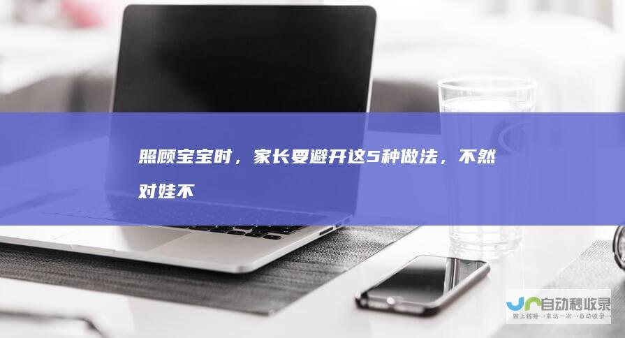 照顾宝宝时，家长要避开这5种做法，不然对娃不好，影响发育